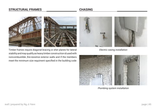 page | 45
STRUCTURAL FRAMES CHASING
Timber frames require diagonal bracing or sher planes for lateral
stabilityandmayqualifyasheavytimberconstructionidusedwith
noncombustible ,fire-resistive exterior walls and if the members
meet the minimum size requiment specified in the building code
Electric casing installation
Plumbing system installation
wall | prepared by Ng Ji Yann
 