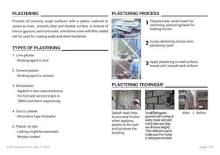 page | 46
PLASTERING PLASTERING PROCESS
PLASTERING TECHNIQUE
TYPES OF PLASTERING
Process of covering rough surfaces with a plastic material to
obtain an even , smooth,clean and durable surface. A mixture of
lime or gypsum, sand and water, sometimes even with fiber added
will be used for coating walls and when hardened.
1. Lime plaster
- Binding agent is lime
2. Cement plaster
- Binding agent is cement
3. Mud plaster
- Applied in two coats,thickness
For first and second coats is
18Mm and 6mm respectively
4. Stucco plaster
- Decorative type of plaster
5. Plaster on lath
- Lathing might be expanded
Metalor timberi
Prepare tools ,steel trowel for
skimming, plastering hawk for
holding mortar
Scoop skimming mortar onto
plastering hawk
1
2
3 Apply plastering on wall surface,
trowel until smooth and uniform
Splash dash help
to increase friction
when applying
plaster to the wall
and increase the
bonding
Smallflat-topped
pyramidwithmortarat
everycornerandside
end(makesurethey
areallsameheight).
Thismethodisuseto
makesurethemortar
islaidperpensicularly
After | Before
wall | prepared by Ng Ji Yann
 