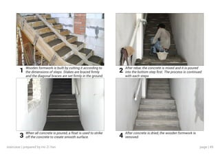 page | 49
Wooden formwork is built by cutting it according to
the dimensions of steps. Stakes are braced firmly
and the diagonal braces are set firmly in the ground.
When all concrete is poured, a float is used to strike
off the concrete to create smooth surface.
After rebar, the concrete is mixed and it is poured
into the bottom step first. The process is continued
with each steps
After concrete is dried, the wooden formwork is
removed.
1
3
2
4
staircase | prepared by Ho Zi Yan
 