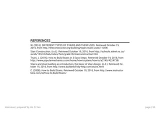 page | 50
REFERENCES
W. (2016). DIFFERENT TYPES OF STAIRS AND THEIR USES. Retrieved October 19,
2016, from http://theconstructor.org/building/types-stairs-uses/11304/
Stair Construction. (n.d.). Retrieved October 19, 2016, from http://schools.ednet.ns.ca/
avrsb/133/ritchiek/notes/Text/grade10/stairconstruction.htm
Truini, J. (2016). How to Build Stairs in 3 Easy Steps. Retrieved October 19, 2016, from
http://www.popularmechanics.com/home/how-to-plans/how-to/a2145/4224738/
Stairs and stair building an introduction, the basic of stair design. (n.d.). Retrieved Oc-
tober 19, 2016, from http://www.builderbill-diy-help.com/stairs.html
C. (2008). How to Build Stairs. Retrieved October 19, 2016, from http://www.instructa-
bles.com/id/How-to-Build-Stairs/
staircase | prepared by Ho Zi Yan
 