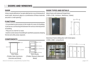 page | 51
6.0 DOORS AND WINDOWS
DOOR DOOR TYPES AND DETAILS
FUNCTIONS
COMPONENTS
Adoormaybedefinedas“anopenablebarrierorasaframeworkof
wood, steel , aluminum, glass or a combination of these materials
secured in a wall opening.’’
Metal frame with plywood hinged door :
(1000 x 2100 : Entrance , Bedrooms, Toilets)
Aluminium frame sliding door with tinted glass:
( 3200 x 2400 : Living Room)
- It is provided to give access to the inside of a room of a building.
-It serves as a connecting link between the various internal portion
of building.
- They act as a barrier to noise
-Usedtoscreenareasofabuildingforaestheticpurposes,keeping
formal and utility areas separate.
Door frame
(Timber, Steel, Aluminum,
Concrete and Stone)
Door shuttle
(Timber, Plywood ,Glass and
Block)
doors & windows | prepared by Crystal Chia
 
