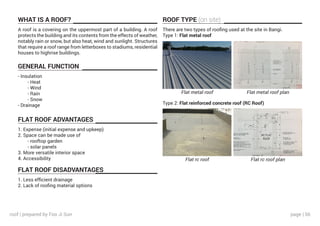 page | 56
WHAT IS A ROOF?
GENERAL FUNCTION
FLAT ROOF ADVANTAGES
FLAT ROOF DISADVANTAGES
ROOF TYPE (on site)
A roof is a covering on the uppermost part of a building. A roof
protects the building and its contents from the effects of weather,
notably rain or snow, but also heat, wind and sunlight. Structures
that require a roof range from letterboxes to stadiums, residential
houses to highrise buildings.
- Insulation
	 - Heat
	 - Wind
	 - Rain
	 - Snow
- Drainage
1. Expense (initial expense and upkeep)
2. Space can be made use of
	 - rooftop garden
	 - solar panels
3. More versatile interior space
4. Accessibility
1. Less efficient drainage
2. Lack of roofing material options
There are two types of roofing used at the site in Bangi.
Type 1: Flat metal roof
Type 2: Flat reinforced concrete roof (RC Roof)
Flat metal roof
Flat rc roof
Flat metal roof plan
Flat rc roof plan
roof | prepared by Foo Ji Sun
 