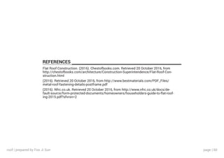 page | 60
REFERENCES
Flat Roof Construction. (2016). Chestofbooks.com. Retrieved 20 October 2016, from
http://chestofbooks.com/architecture/Construction-Superintendence/Flat-Roof-Con-
struction.html
(2016). Retrieved 20 October 2016, from http://www.bestmaterials.com/PDF_Files/
metal-roof-fastening-details-postframe.pdf
(2016). Nfrc.co.uk. Retrieved 20 October 2016, from http://www.nfrc.co.uk/docs/de-
fault-source/form-protected-documents/homeowners/householders-guide-to-flat-roof-
ing-2015.pdf?sfvrsn=2
roof | prepared by Foo Ji Sun
 