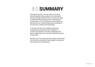 page | 61
8.0 SUMMARY
Through this project, we were able to introduce
basic principles and procedures of construction
process through real-life project. We were also able
to understand the sequence and coordination of
construction at site. Furthermore, we were able to
demonstrate our understanding and knowledge of
construction, material and technology.
In the end, we have successfully produced a
complete documentation and an analysis of
construction elements. We also understood and
had an explanation of construction elements and its
components.
We had a lot of fun going into this project and learned
a lot from the contractors that brought us along and
also gained a lot of experience.
 