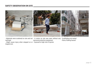 page | 8
SAFETY OBSERVATION ON SITE
- Materials were scattered on site and not
well kept
- Might cause injury when stepped on or
tripped over
- A visitor on site was seen without any
personal protective equipment
- Exposed to high risk of injuries
- Scaffolding not netted
- Risk of falling hazard
 