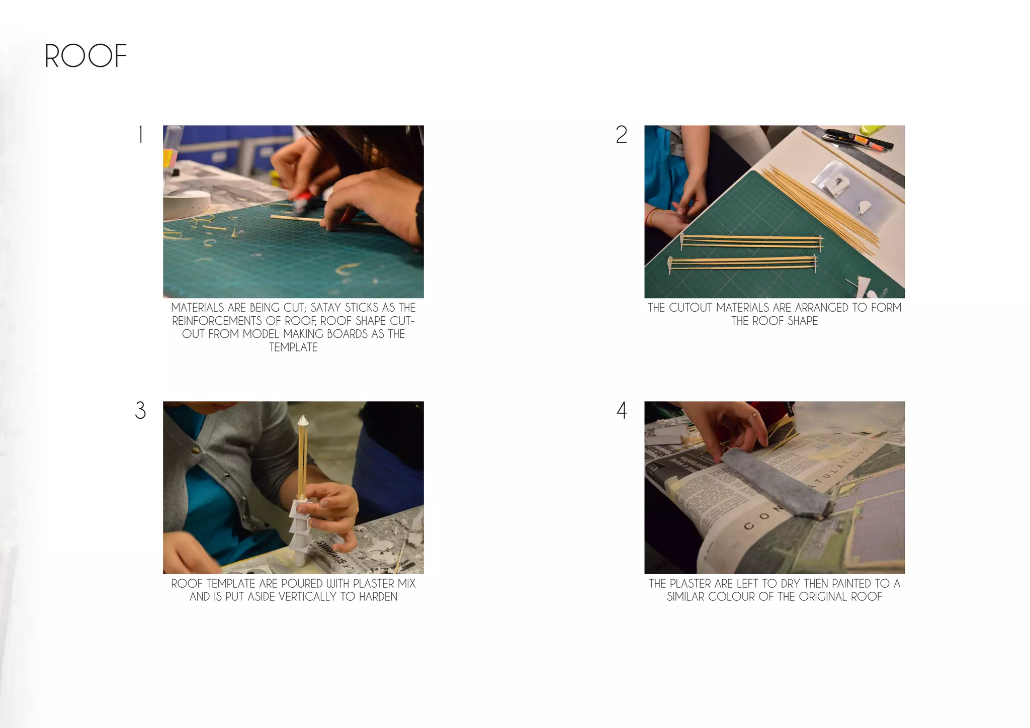 ROOF
MATERIALS ARE BEING CUT; SATAY STICKS AS THE
REINFORCEMENTS OF ROOF, ROOF SHAPE CUT-
OUT FROM MODEL MAKING BOARDS AS THE
TEMPLATE
THE CUTOUT MATERIALS ARE ARRANGED TO FORM
THE ROOF SHAPE
THE PLASTER ARE LEFT TO DRY THEN PAINTED TO A
SIMILAR COLOUR OF THE ORIGINAL ROOF
ROOF TEMPLATE ARE POURED WITH PLASTER MIX
AND IS PUT ASIDE VERTICALLY TO HARDEN
1 2
3 4
 