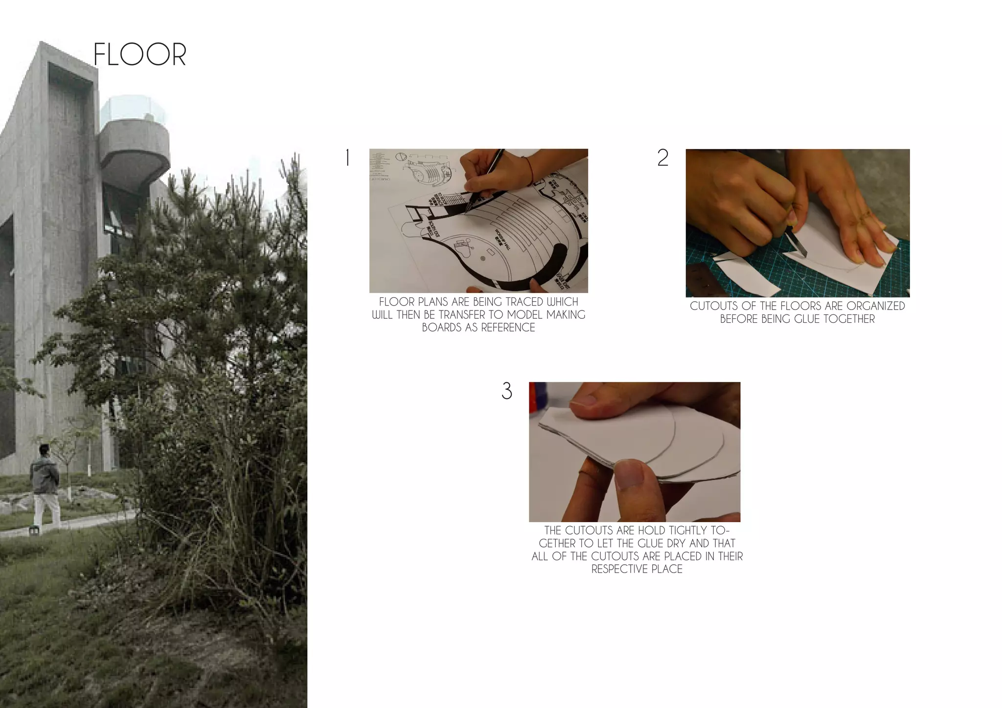 FLOOR PLANS ARE BEING TRACED WHICH
WILL THEN BE TRANSFER TO MODEL MAKING
BOARDS AS REFERENCE
CUTOUTS OF THE FLOORS ARE ORGANIZED
BEFORE BEING GLUE TOGETHER
THE CUTOUTS ARE HOLD TIGHTLY TO-
GETHER TO LET THE GLUE DRY AND THAT
ALL OF THE CUTOUTS ARE PLACED IN THEIR
RESPECTIVE PLACE
FLOOR
1 2
3
 