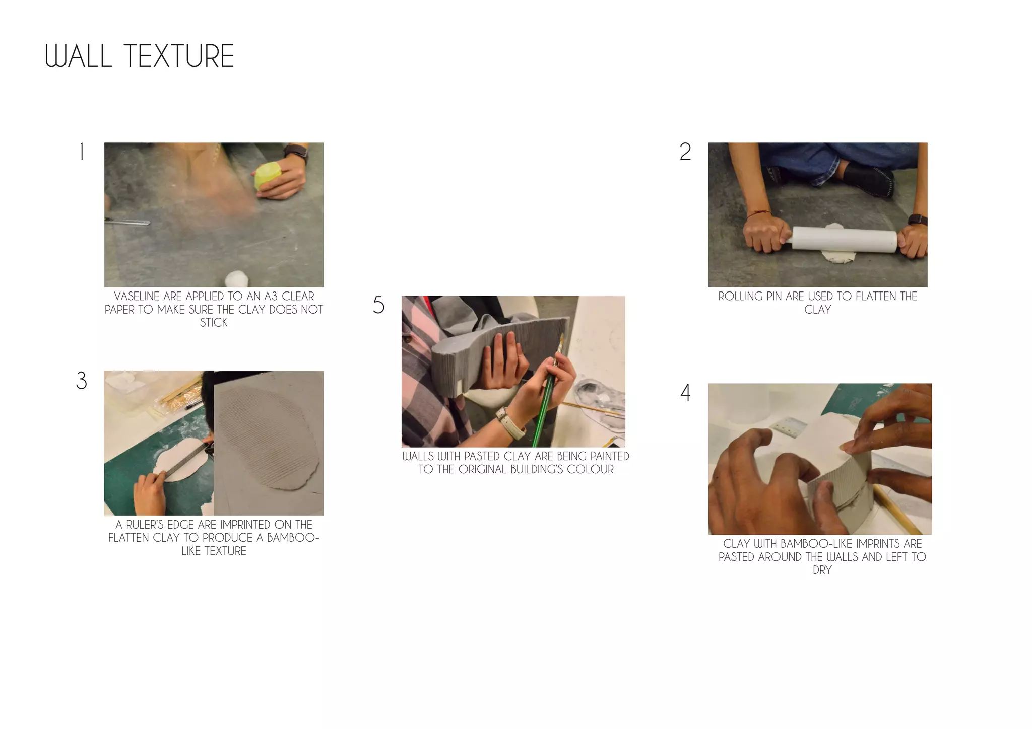 WALL TEXTURE
VASELINE ARE APPLIED TO AN A3 CLEAR
PAPER TO MAKE SURE THE CLAY DOES NOT
STICK
ROLLING PIN ARE USED TO FLATTEN THE
CLAY
A RULER’S EDGE ARE IMPRINTED ON THE
FLATTEN CLAY TO PRODUCE A BAMBOO-
LIKE TEXTURE
CLAY WITH BAMBOO-LIKE IMPRINTS ARE
PASTED AROUND THE WALLS AND LEFT TO
DRY
WALLS WITH PASTED CLAY ARE BEING PAINTED
TO THE ORIGINAL BUILDING’S COLOUR
1 2
3
4
5
 