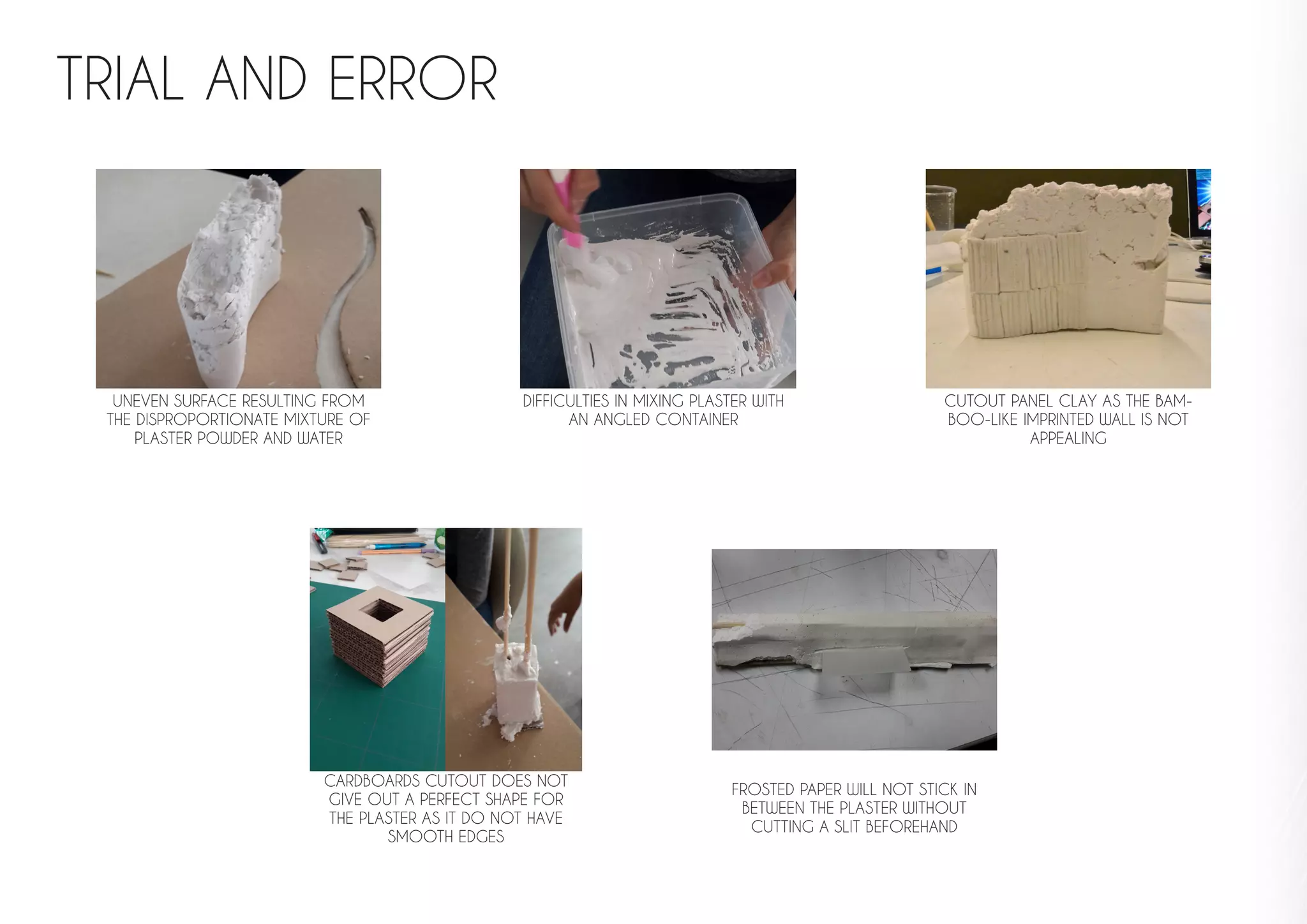 TRIAL AND ERROR
UNEVEN SURFACE RESULTING FROM
THE DISPROPORTIONATE MIXTURE OF
PLASTER POWDER AND WATER
DIFFICULTIES IN MIXING PLASTER WITH
AN ANGLED CONTAINER
FROSTED PAPER WILL NOT STICK IN
BETWEEN THE PLASTER WITHOUT
CUTTING A SLIT BEFOREHAND
CARDBOARDS CUTOUT DOES NOT
GIVE OUT A PERFECT SHAPE FOR
THE PLASTER AS IT DO NOT HAVE
SMOOTH EDGES
CUTOUT PANEL CLAY AS THE BAM-
BOO-LIKE IMPRINTED WALL IS NOT
APPEALING
 