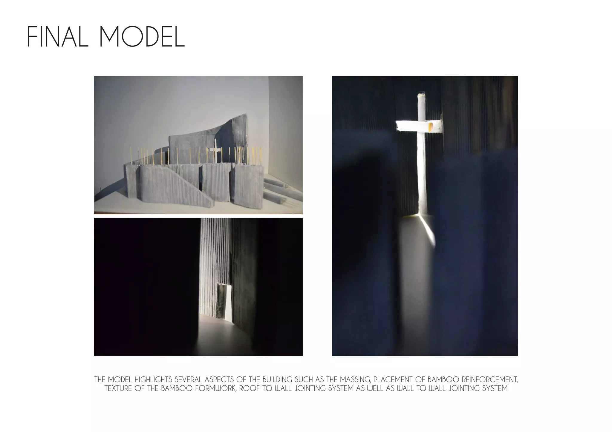 FINAL MODEL
THE MODEL HIGHLIGHTS SEVERAL ASPECTS OF THE BUILDING SUCH AS THE MASSING, PLACEMENT OF BAMBOO REINFORCEMENT,
TEXTURE OF THE BAMBOO FORMWORK, ROOF TO WALL JOINTING SYSTEM AS WELL AS WALL TO WALL JOINTING SYSTEM
 