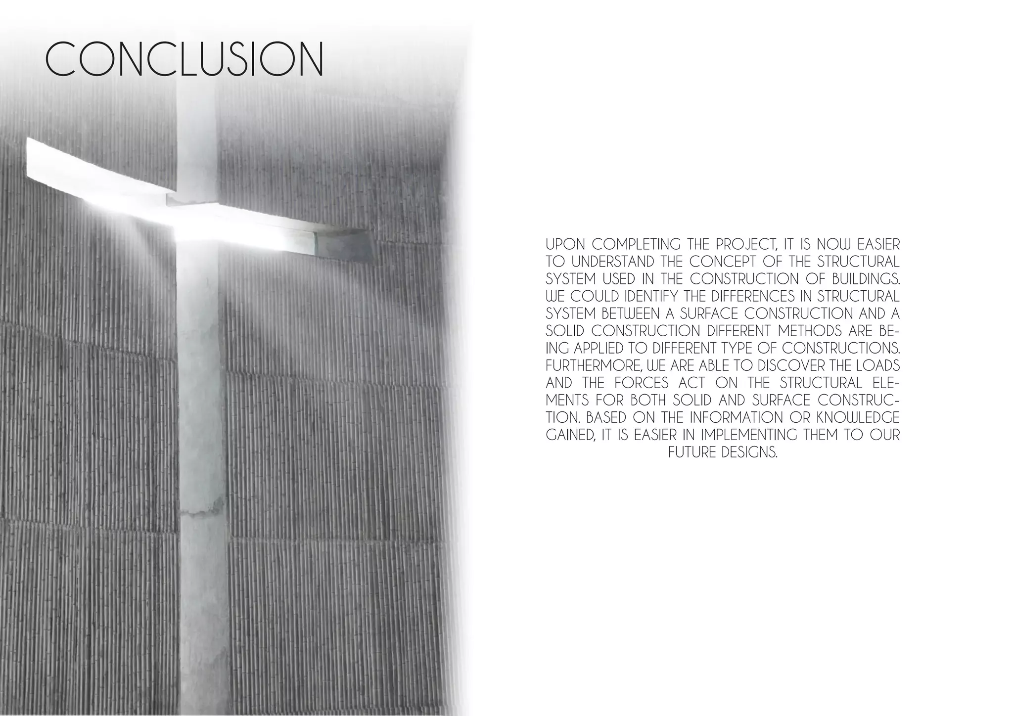 CONCLUSION
UPON COMPLETING THE PROJECT, IT IS NOW EASIER
TO UNDERSTAND THE CONCEPT OF THE STRUCTURAL
SYSTEM USED IN THE CONSTRUCTION OF BUILDINGS.
WE COULD IDENTIFY THE DIFFERENCES IN STRUCTURAL
SYSTEM BETWEEN A SURFACE CONSTRUCTION AND A
SOLID CONSTRUCTION DIFFERENT METHODS ARE BE-
ING APPLIED TO DIFFERENT TYPE OF CONSTRUCTIONS.
FURTHERMORE, WE ARE ABLE TO DISCOVER THE LOADS
AND THE FORCES ACT ON THE STRUCTURAL ELE-
MENTS FOR BOTH SOLID AND SURFACE CONSTRUC-
TION. BASED ON THE INFORMATION OR KNOWLEDGE
GAINED, IT IS EASIER IN IMPLEMENTING THEM TO OUR
FUTURE DESIGNS.
 
