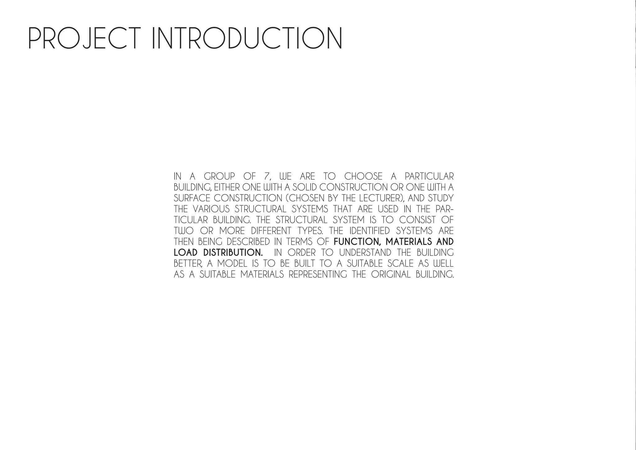 PROJECT INTRODUCTION
IN A GROUP OF 7, WE ARE TO CHOOSE A PARTICULAR
BUILDING, EITHER ONE WITH A SOLID CONSTRUCTION OR ONE WITH A
SURFACE CONSTRUCTION (CHOSEN BY THE LECTURER), AND STUDY
THE VARIOUS STRUCTURAL SYSTEMS THAT ARE USED IN THE PAR-
TICULAR BUILDING. THE STRUCTURAL SYSTEM IS TO CONSIST OF
TWO OR MORE DIFFERENT TYPES. THE IDENTIFIED SYSTEMS ARE
THEN BEING DESCRIBED IN TERMS OF FUNCTION, MATERIALS AND
LOAD DISTRIBUTION. IN ORDER TO UNDERSTAND THE BUILDING
BETTER, A MODEL IS TO BE BUILT TO A SUITABLE SCALE AS WELL
AS A SUITABLE MATERIALS REPRESENTING THE ORIGINAL BUILDING.
 