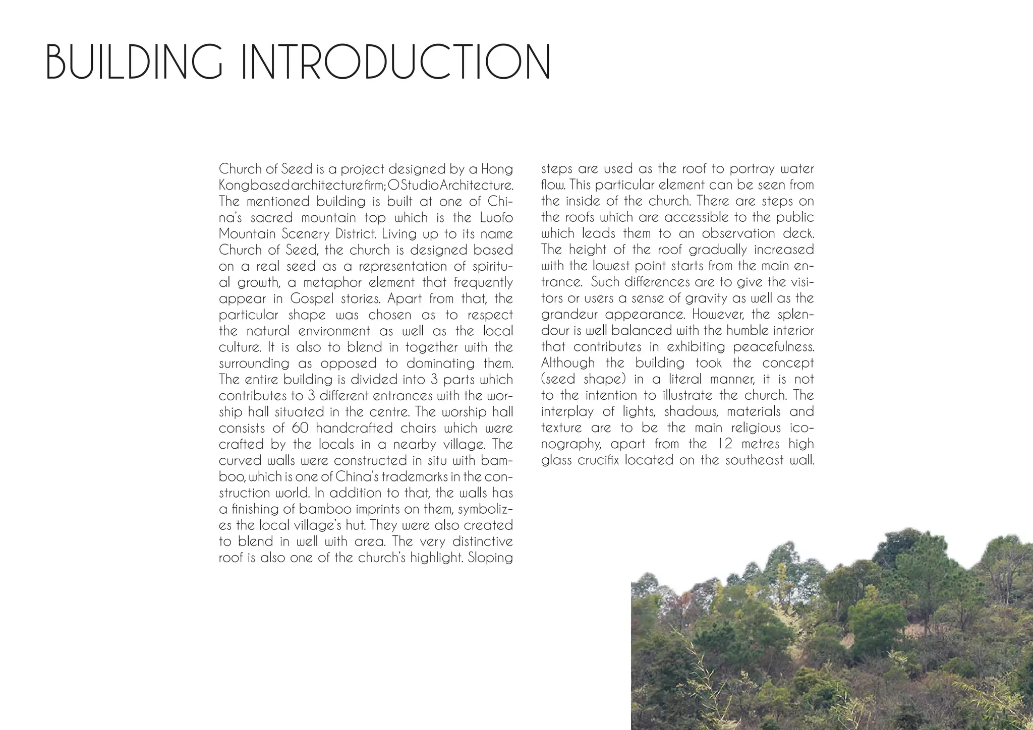 BUILDING INTRODUCTION
Church of Seed is a project designed by a Hong
Kongbasedarchitecturefirm;OStudioArchitecture.
The mentioned building is built at one of Chi-
na’s sacred mountain top which is the Luofo
Mountain Scenery District. Living up to its name
Church of Seed, the church is designed based
on a real seed as a representation of spiritu-
al growth, a metaphor element that frequently
appear in Gospel stories. Apart from that, the
particular shape was chosen as to respect
the natural environment as well as the local
culture. It is also to blend in together with the
surrounding as opposed to dominating them.
The entire building is divided into 3 parts which
contributes to 3 different entrances with the wor-
ship hall situated in the centre. The worship hall
consists of 60 handcrafted chairs which were
crafted by the locals in a nearby village. The
curved walls were constructed in situ with bam-
boo,which is one of China’s trademarks in the con-
struction world. In addition to that, the walls has
a finishing of bamboo imprints on them, symboliz-
es the local village’s hut. They were also created
to blend in well with area. The very distinctive
roof is also one of the church’s highlight. Sloping
steps are used as the roof to portray water
flow. This particular element can be seen from
the inside of the church. There are steps on
the roofs which are accessible to the public
which leads them to an observation deck.
The height of the roof gradually increased
with the lowest point starts from the main en-
trance. Such differences are to give the visi-
tors or users a sense of gravity as well as the
grandeur appearance. However, the splen-
dour is well balanced with the humble interior
that contributes in exhibiting peacefulness.
Although the building took the concept
(seed shape) in a literal manner, it is not
to the intention to illustrate the church. The
interplay of lights, shadows, materials and
texture are to be the main religious ico-
nography, apart from the 12 metres high
glass crucifix located on the southeast wall.
 