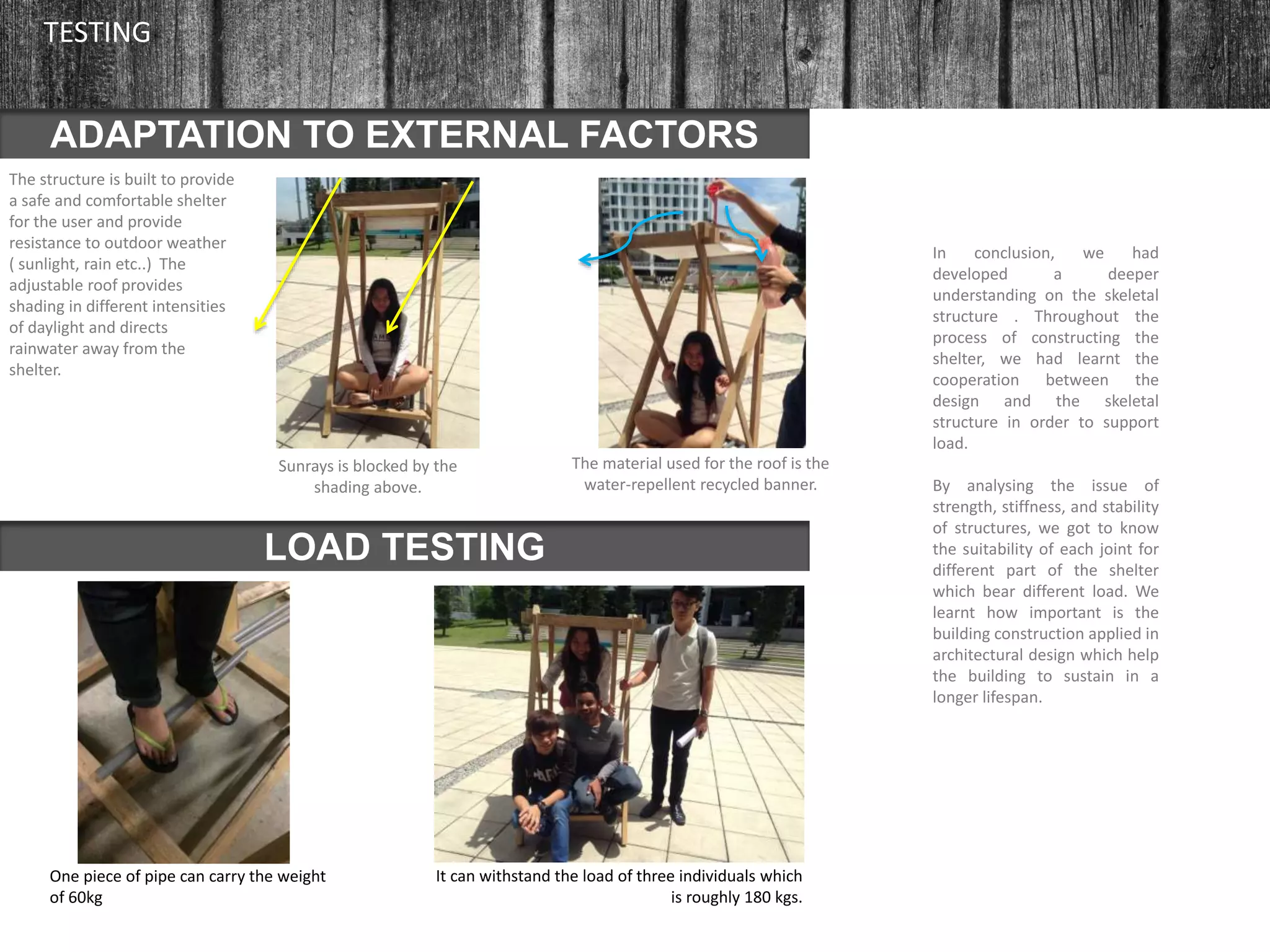 The structure is built to provide
a safe and comfortable shelter
for the user and provide
resistance to outdoor weather
( sunlight, rain etc..) The
adjustable roof provides
shading in different intensities
of daylight and directs
rainwater away from the
shelter.
ADAPTATION TO EXTERNAL FACTORS
TESTING
LOAD TESTING
One piece of pipe can carry the weight
of 60kg
In conclusion, we had
developed a deeper
understanding on the skeletal
structure . Throughout the
process of constructing the
shelter, we had learnt the
cooperation between the
design and the skeletal
structure in order to support
load.
By analysing the issue of
strength, stiffness, and stability
of structures, we got to know
the suitability of each joint for
different part of the shelter
which bear different load. We
learnt how important is the
building construction applied in
architectural design which help
the building to sustain in a
longer lifespan.
Sunrays is blocked by the
shading above.
The material used for the roof is the
water-repellent recycled banner.
It can withstand the load of three individuals which
is roughly 180 kgs.
 