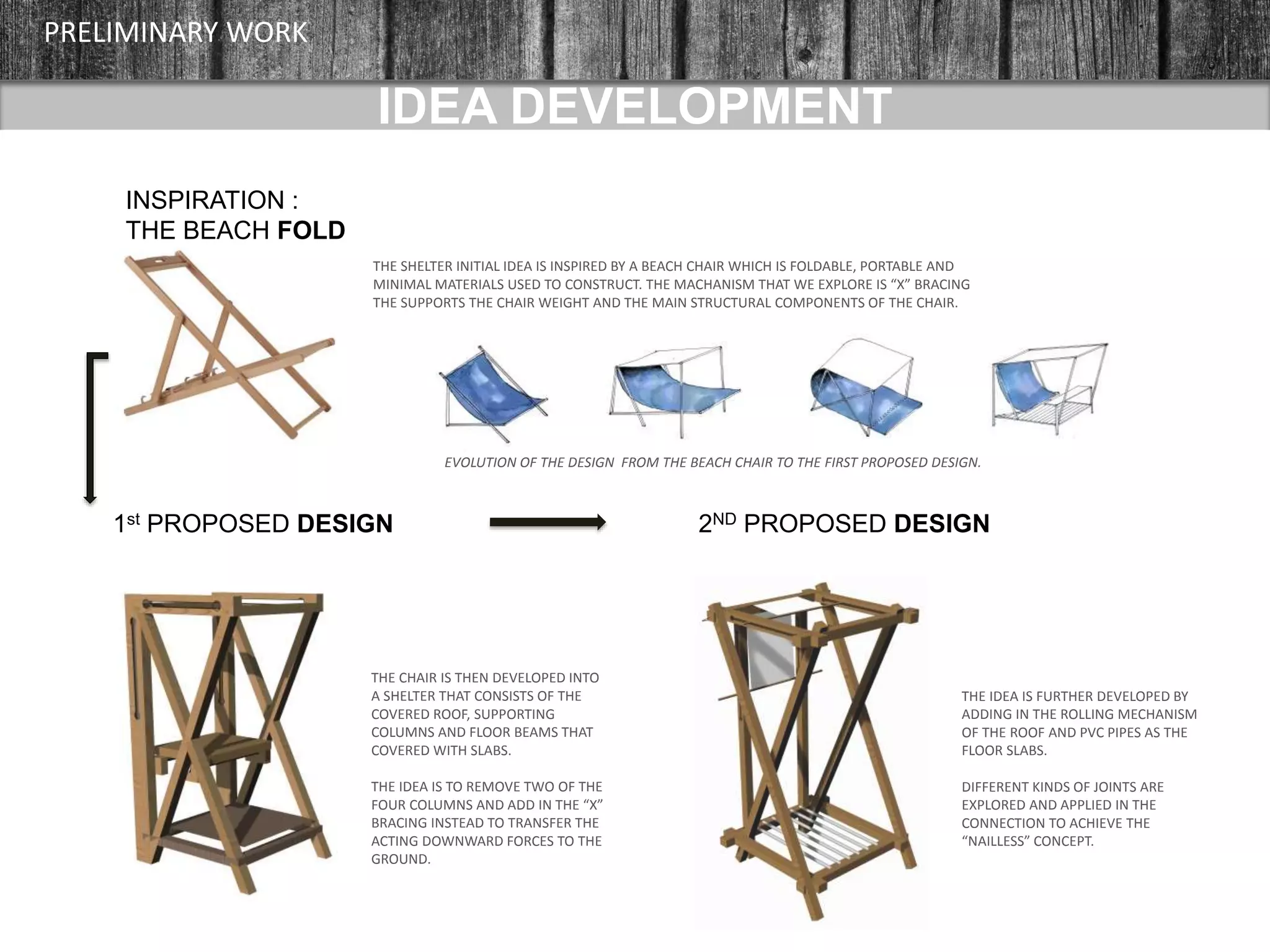 IDEA DEVELOPMENT
INSPIRATION :
THE BEACH FOLD
PRELIMINARY WORK
THE SHELTER INITIAL IDEA IS INSPIRED BY A BEACH CHAIR WHICH IS FOLDABLE, PORTABLE AND
MINIMAL MATERIALS USED TO CONSTRUCT. THE MACHANISM THAT WE EXPLORE IS “X” BRACING
THE SUPPORTS THE CHAIR WEIGHT AND THE MAIN STRUCTURAL COMPONENTS OF THE CHAIR.
1st PROPOSED DESIGN 2ND PROPOSED DESIGN
THE CHAIR IS THEN DEVELOPED INTO
A SHELTER THAT CONSISTS OF THE
COVERED ROOF, SUPPORTING
COLUMNS AND FLOOR BEAMS THAT
COVERED WITH SLABS.
THE IDEA IS TO REMOVE TWO OF THE
FOUR COLUMNS AND ADD IN THE “X”
BRACING INSTEAD TO TRANSFER THE
ACTING DOWNWARD FORCES TO THE
GROUND.
THE IDEA IS FURTHER DEVELOPED BY
ADDING IN THE ROLLING MECHANISM
OF THE ROOF AND PVC PIPES AS THE
FLOOR SLABS.
DIFFERENT KINDS OF JOINTS ARE
EXPLORED AND APPLIED IN THE
CONNECTION TO ACHIEVE THE
“NAILLESS” CONCEPT.
EVOLUTION OF THE DESIGN FROM THE BEACH CHAIR TO THE FIRST PROPOSED DESIGN.
 