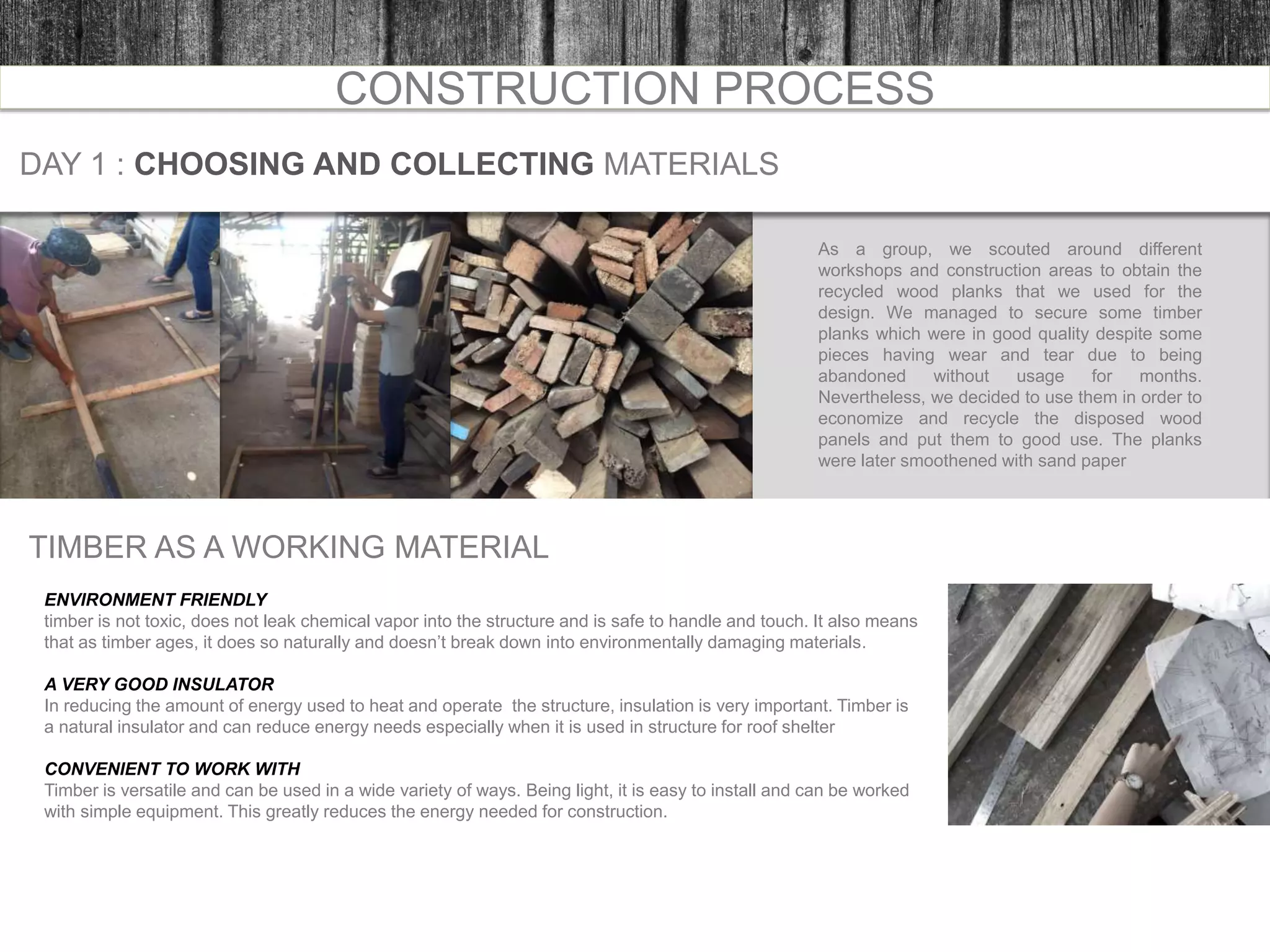 CONSTRUCTION PROCESS
DAY 1 : CHOOSING AND COLLECTING MATERIALS
As a group, we scouted around different
workshops and construction areas to obtain the
recycled wood planks that we used for the
design. We managed to secure some timber
planks which were in good quality despite some
pieces having wear and tear due to being
abandoned without usage for months.
Nevertheless, we decided to use them in order to
economize and recycle the disposed wood
panels and put them to good use. The planks
were later smoothened with sand paper
TIMBER AS A WORKING MATERIAL
ENVIRONMENT FRIENDLY
timber is not toxic, does not leak chemical vapor into the structure and is safe to handle and touch. It also means
that as timber ages, it does so naturally and doesn’t break down into environmentally damaging materials.
A VERY GOOD INSULATOR
In reducing the amount of energy used to heat and operate the structure, insulation is very important. Timber is
a natural insulator and can reduce energy needs especially when it is used in structure for roof shelter
CONVENIENT TO WORK WITH
Timber is versatile and can be used in a wide variety of ways. Being light, it is easy to install and can be worked
with simple equipment. This greatly reduces the energy needed for construction.
 