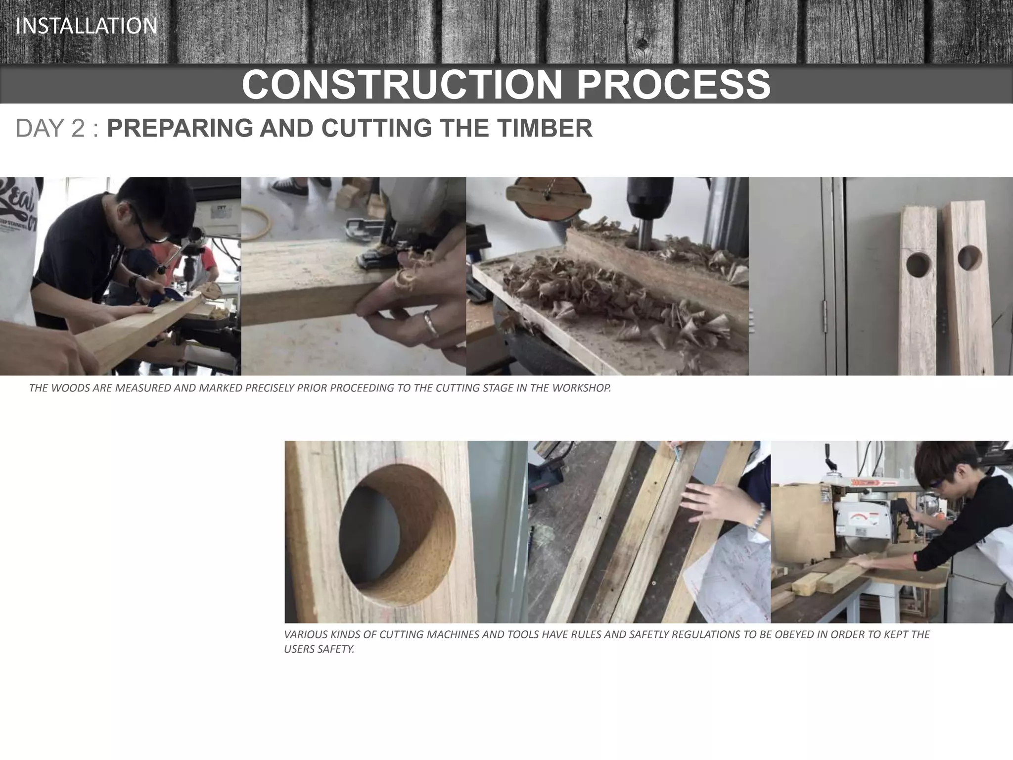 CONSTRUCTION PROCESS
DAY 2 : PREPARING AND CUTTING THE TIMBER
CONSTRUCTION PROCESS
INSTALLATION
THE WOODS ARE MEASURED AND MARKED PRECISELY PRIOR PROCEEDING TO THE CUTTING STAGE IN THE WORKSHOP.
VARIOUS KINDS OF CUTTING MACHINES AND TOOLS HAVE RULES AND SAFETLY REGULATIONS TO BE OBEYED IN ORDER TO KEPT THE
USERS SAFETY.
 