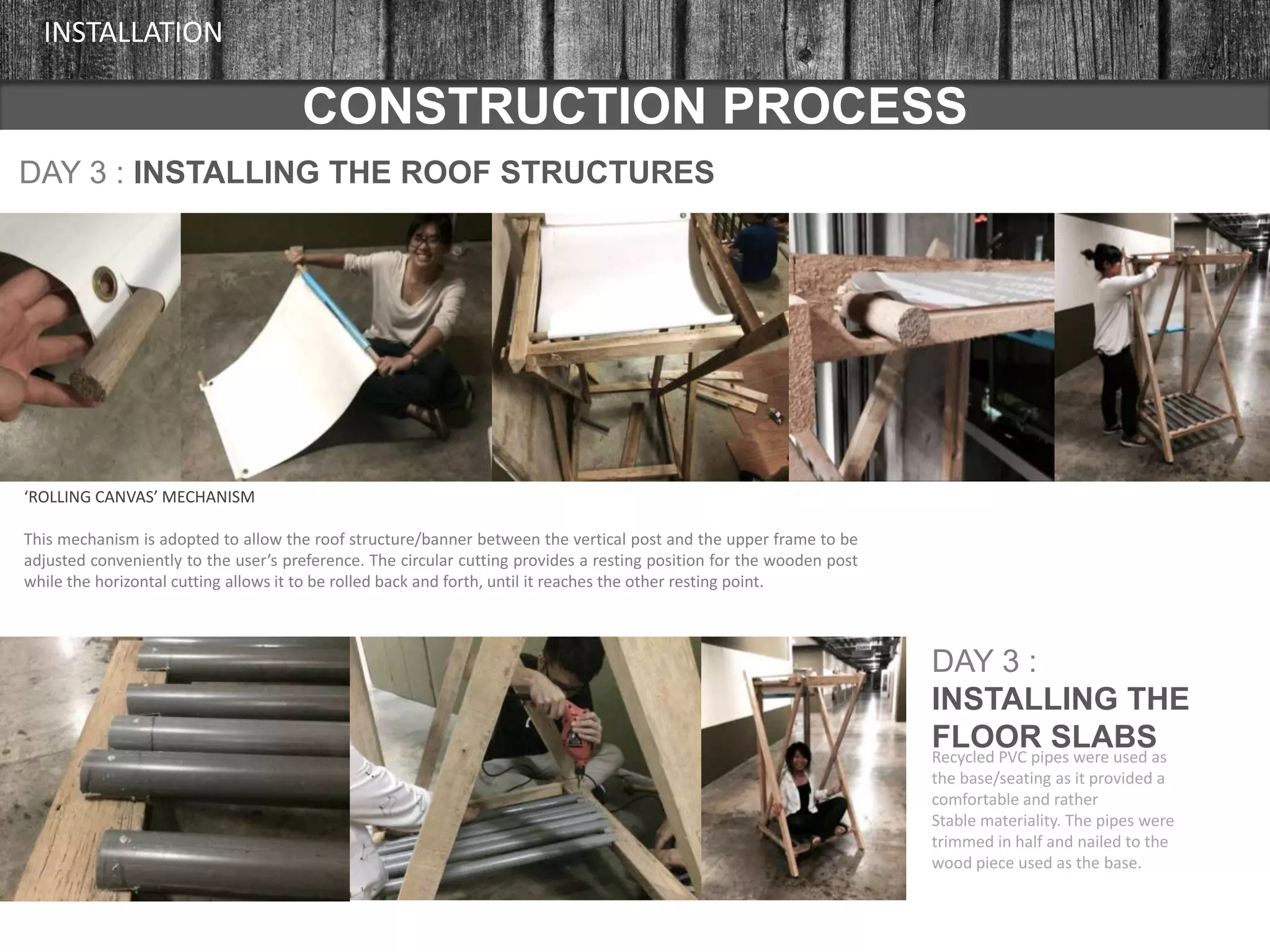 CONSTRUCTION PROCESS
INSTALLATION
DAY 3 : INSTALLING THE ROOF STRUCTURES
‘ROLLING CANVAS’ MECHANISM
This mechanism is adopted to allow the roof structure/banner between the vertical post and the upper frame to be
adjusted conveniently to the user’s preference. The circular cutting provides a resting position for the wooden post
while the horizontal cutting allows it to be rolled back and forth, until it reaches the other resting point.
DAY 3 :
INSTALLING THE
FLOOR SLABSRecycled PVC pipes were used as
the base/seating as it provided a
comfortable and rather
Stable materiality. The pipes were
trimmed in half and nailed to the
wood piece used as the base.
 