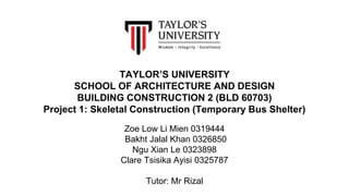 TAYLOR’S UNIVERSITY
SCHOOL OF ARCHITECTURE AND DESIGN
BUILDING CONSTRUCTION 2 (BLD 60703)
Project 1: Skeletal Construction (Temporary Bus Shelter)
Zoe Low Li Mien 0319444
Bakht Jalal Khan 0326850
Ngu Xian Le 0323898
Clare Tsisika Ayisi 0325787
Tutor: Mr Rizal
 