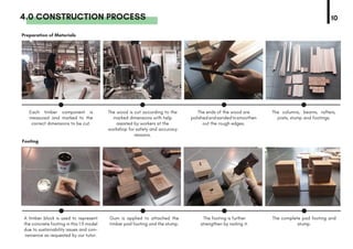 4.0 CONSTRUCTION PROCESS 10
Preparation of Materials
Footing
Each timber component is
measured and marked to the
correct dimensions to be cut.
A timber block is used to represent
the concrete footing in this 1:5 model
due to sustainability issues and con-
venience as requested by our tutor.
The wood is cut according to the
marked dimensions with help
assisted by workers at the
workshop for safety and accuracy
reasons.
Gum is applied to attached the
timber pad footing and the stump.
The ends of the wood are
polishedandsandedtosmoothen
out the rough edges.
The footing is further
strengthen by nailing it.
The columns, beams, rafters,
joists, stump and footings.
The complete pad footing and
stump.
 