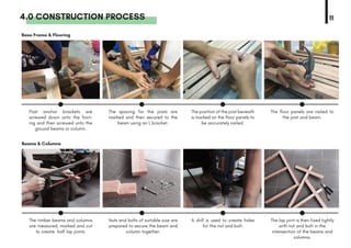 4.0 CONSTRUCTION PROCESS 11
Base Frame & Flooring
Beams & Columns
Post anchor brackets are
screwed down unto the foot-
ing and then screwed unto the
ground beams or column.
The timber beams and columns
are measured, marked and cut
to create half lap joints.
The spacing for the joists are
marked and then secured to the
beam using an L bracket.
Nuts and bolts of suitable size are
prepared to secure the beam and
column together.
The position of the joist beneath
is marked on the floor panels to
be accurately nailed.
A drill is used to create holes
for the nut and bolt.
The floor panels are nailed to
the joist and beam.
The lap joint is then fixed tightly
with nut and bolt in the
intersection of the beams and
columns.
 