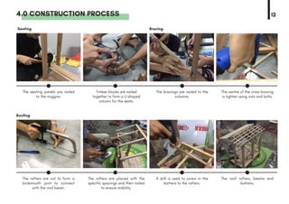 4.0 CONSTRUCTION PROCESS 12
Roofing
The rafters are cut to form a
birdsmouth joint to connect
with the roof beam.
The rafters are placed with the
specific spacings and then nailed
to ensure stability.
A drill is used to screw in the
battens to the rafters.
The roof rafters, beams and
battens.
Seating
The seating panels are nailed
to the noggins.
Timber blocks are nailed
together to form a U shaped
column for the seats.
The bracings are nailed to the
columns.
The centre of the cross bracing
is tighten using nuts and bolts.
Bracing
 