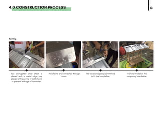 4.0 CONSTRUCTION PROCESS 13
Roofing
Two corrugated steel sheet is
placed with a metal ridge cap
placed at the centre of both sheets
to prevent leakage of rainwater.
The sheets are connected through
rivets.
Theexcessridgecapostrimmed
to fit the bus shelter.
The final model of the
temporary bus shelter
 