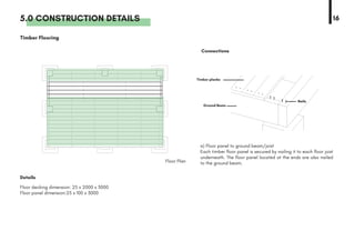 5.0 CONSTRUCTION DETAILS 16
Details
Floor Plan
Connections
Timber Flooring
a) Floor panel to ground beam/joist
Each timber floor panel is secured by nailing it to each floor joist
underneath. The floor panel located at the ends are also nailed
to the ground beam.
Floor decking dimension: 25 x 2000 x 3000
Floor panel dimension:25 x 100 x 3000
Timber planks
Ground Beam
Nails
 
