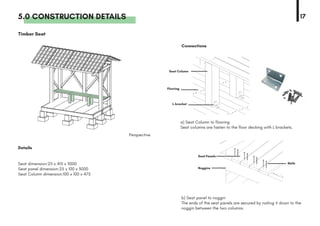 5.0 CONSTRUCTION DETAILS 17
Details
Perspective
Connections
Timber Seat
b) Seat panel to noggin
The ends of the seat panels are secured by nailing it down to the
noggin between the two columns.
a) Seat Column to flooring
Seat columns are fasten to the floor decking with L brackets.
Seat dimension:25 x 415 x 3000
Seat panel dimension:25 x 100 x 3000
Seat Column dimension:100 x 100 x 475
Nails
Flooring
Noggins
Seat Column
L-bracket
Seat Panels
 