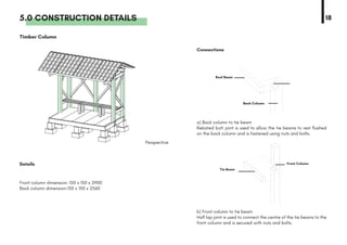 5.0 CONSTRUCTION DETAILS 18
Details
Perspective
Connections
Timber Column
b) Front column to tie beam
Half lap joint is used to connect the centre of the tie beams to the
front column and is secured with nuts and bolts.
a) Back column to tie beam
Rebated butt joint is used to allow the tie beams to rest flushed
on the back column and is fastened using nuts and bolts.
Front column dimension: 150 x 150 x 2900
Back column dimension:150 x 150 x 2560
Back Column
Front Column
Roof Beam
Tie Beam
 