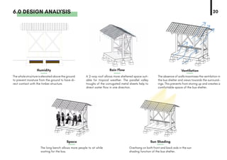 6.0 DESIGN ANALYSIS
The long bench allows more people to sit while
waiting for the bus.
The absence of walls maximises the ventilation in
the bus shelter and views towards the surround-
ings. This prevents from storing up and creates a
comfortable space of the bus shelter.
A 2-way roof allows more sheltered space suit-
able for tropical weather. The parallel valley
troughs of the corrugated metal sheets help to
direct water flow in one direction.
Overhang on both front and back aids in the sun
shading function of the bus shelter.
The whole structure is elevated above the ground
to prevent moisture from the ground to have di-
rect contact with the timber structure.
20
Humidity
Space
Rain Flow
Sun Shading
Ventilation
 