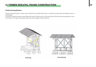 6.1 TIMBER SKELETAL FRAME CONSTRUCTION
Timber Bracing Systems
Structure require braces to resists sway movement from lateral forces that is caused by strong winds and disasters such as
earthquakes.
Concentric braced frames are used where both ends of the brace join at the end points of the other framing members to form
a stiff frame. This type of bracing provides the same strength in both directions.
23
Cross BracingK Bracing
 