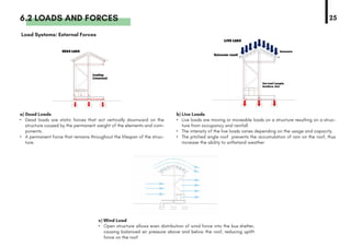 6.2 LOADS AND FORCES
a) Dead Loads
•	 Dead loads are static forces that act vertically downward on the
structure caused by the permanent weight of the elements and com-
ponents.
•	 A permanent force that remains throughout the lifespan of the struc-
ture.
b) Live Loads
•	 Live loads are moving or moveable loads on a structure resulting on a struc-
ture from occupancy and rainfall
•	 The intensity of the live loads varies depending on the usage and capacity.
•	 The pitched angle roof prevents the accumulation of rain on the roof, thus
increase the ability to withstand weather
c) Wind Load
•	 Open structure allows even distribution of wind force into the bus shelter,
causing balanced air pressure above and below the roof, reducing uplift
force on the roof
Load Systems: External Forces
25
 