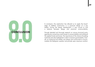 8.0CONCLUSION
In conclusion, this exploration has allowed us to apply the knowl-
edge of skeletal construction in a practical design of a bus
shelter. During the design development, it was crucial to find
a balance between design and practical constructability.
Through detailed and thorough research on various structural joints,
appropriate connections were chosen to ensure stability and withstand
the applied loads and forces. The importance of the choice of building
materials were also highlighted in order to maintain good stability. Over-
all, our temporary bus shelter was design and constructed to accom-
modate the Malaysian weather and provide users maximum comfort.
29
 