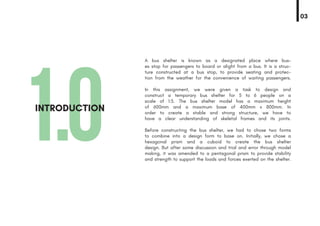 1.0INTRODUCTION
A bus shelter is known as a designated place where bus-
es stop for passengers to board or alight from a bus. It is a struc-
ture constructed at a bus stop, to provide seating and protec-
tion from the weather for the convenience of waiting passengers.
In this assignment, we were given a task to design and
construct a temporary bus shelter for 5 to 6 people on a
scale of 1:5. The bus shelter model has a maximum height
of 600mm and a maximum base of 400mm x 800mm. In
order to create a stable and strong structure, we have to
have a clear understanding of skeletal frames and its joints.
Before constructing the bus shelter, we had to chose two forms
to combine into a design form to base on. Initially, we chose a
hexagonal prism and a cuboid to create the bus shelter
design. But after some discussion and trial and error through model
making, it was amended to a pentagonal prism to provide stability
and strength to support the loads and forces exerted on the shelter.
03
 