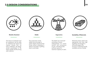 The choice of materials must
be waterproof and be able
to withstand the humid and
tropical climate that we
have in Malaysia. The design
should accomodate to the
heavy rainfall and the strong
solar radiation.
Weather Resistant Stable Ergonomics Suitability of Materials
The construction of the
shelter has to be able to
resists lateral and horizontal
forces without collapsing to
dead or live loads or uplifting
due to wind loads.
The shelter has to be built
according to human
anthropometry for human
comfort and convenience
of user. It should provide
sufficient space for
maximum capacity of users.
Materials chosen need to be
appropriate and have high
durability and strength to
efficiently support the
structure. It should be locally
available and eco-friendly.
2.0 DESIGN CONSIDERATIONS 04
 