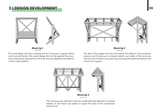2.1 DESIGN DEVELOPMENT
The initial design only had a seating and an X-bracing to support lateral
and horizontal forces. The overall design did not fuly apply all the struc-
tural components required from the brief and was deemed unsuitable as
it had a weak stability.
Mock Up 1 Mock Up 2
Mock Up 3
The idea of the angled roof was maintained with addition of extra beams,
columns and X-bracing to increase stability and safety of the structure.
The structure however was quite long and required additional beams and
columns for support.
The X-bracing was retained in the next model although reduced to increase
stability. A roof beam was added to suport the load of the cantilevered
pitched roof.
05
 