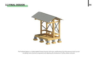The finalized design is a timber skeletal frame structure with minor modifications from the previous mock up such
as adding more structural components and adjusting the dimensions of rafters, bearer and joist.
2.2 FINAL DESIGN 06
 