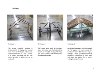 Prototypes
Prototype 1:
The actual material, bamboo is
implemented. It displays the overall
main frame of the design and serve as
an experimentation on a final 1:5 scale.
It is flimsy, indicating the fact that
more varieties of joints are to be
explored
Prototype 2:
PVC pipes were used. All members
were connected with the bolt and nut
system. It is highly sturdy and strong
yet lacks qualities and characteristics
displayed by bamboo.
Prototype 3:
Cardboard tubes were used. Compared
to PVC pipes, it is more similar to
bamboo in terms of texture and origin,
making it a more accurate depiction of
bamboo. A combination of bolts, nuts
and ropes are applied for its joints,
making it comprehensive.
7
 