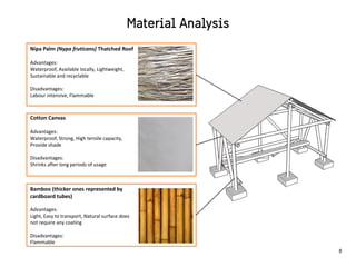 Bamboo (thicker ones represented by
cardboard tubes)
Advantages:
Light, Easy to transport, Natural surface does
not require any coating
Disadvantages:
Flammable
Cotton Canvas
Advantages:
Waterproof, Strong, High tensile capacity,
Provide shade
Disadvantages:
Shrinks after long periods of usage
Nipa Palm (Nypa fruticans) Thatched Roof
Advantages:
Waterproof, Available locally, Lightweight,
Sustainable and recyclable
Disadvantages:
Labour intensive, Flammable
8
 
