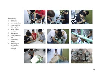 Procedure:
1. Drill holes
2. Saw extra tubes
3. Tie up tubes in
right angles
4. Screw in bolts
and nuts
5. Sew canvas
6. Tie up thatched
roof
7. Cut off extra
leaves
8. Set cement in
formwork to
create pad
footings
13
 