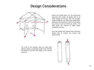 The ends of the bamboo tubes are filled with
gypsum plaster, preventing rainfall from entering
the bamboo and alter the weight of the overall
structure.
Within the limited given size, the long bench
maximizes the number of people able to sit
while waiting for the bus. The roof provides
shade, making the user experience comfortable.
Moreover, the absence of a wall in front allows
easy access in and out of the bus shelter. The
walls were not covered to allow better
ventilation and view.
Also, the pitched roof inspired from vernacular
design suits its tropical site context and
requirements.
14
 