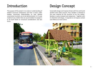 The purpose of this project is to create an understanding of
skeletal structural components and how it reacts under
loading. Convincing understanding on how skeletal
construction functions are to be demonstrated. A 1:5 scale
model of a bus shelter that can accommodate 5-6 people is
to be built based on structural considerations and two
forms.
Sustainable design and tropical climate with hot and humid
weather were taken account. Thus, bamboo is selected as
the main material for the structure of our bus shelter.
Bamboo is easily renewed and inexpensive. Together with
its thatched roof design, it responds to its tropical context
and reflects our local culture.
1
 