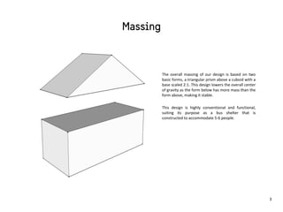The overall massing of our design is based on two
basic forms, a triangular prism above a cuboid with a
base scaled 2:1. This design lowers the overall center
of gravity as the form below has more mass than the
form above, making it stable.
This design is highly conventional and functional,
suiting its purpose as a bus shelter that is
constructed to accommodate 5-6 people.
3
 