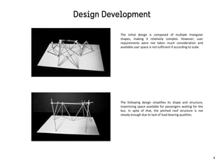 The initial design is composed of multiple triangular
shapes, making it relatively complex. However, user
requirements were not taken much consideration and
available user space is not sufficient if according to scale.
The following design simplifies its shape and structure,
maximizing space available for passengers waiting for the
bus. In spite of that, the pitched roof structure is not
steady enough due to lack of load bearing qualities.
4
 