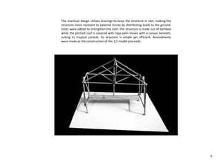 The eventual design utilizes bracings to keep the structure in tact, making the
structure more resistant to external forces by distributing loads to the ground.
Joists were added to strengthen the roof. The structure is made out of bamboo
while the pitched roof is covered with nipa palm leaves with a canvas beneath,
suiting its tropical context. Its structure is simple yet efficient. Amendments
were made as the construction of the 1:5 model proceeds.
6
 