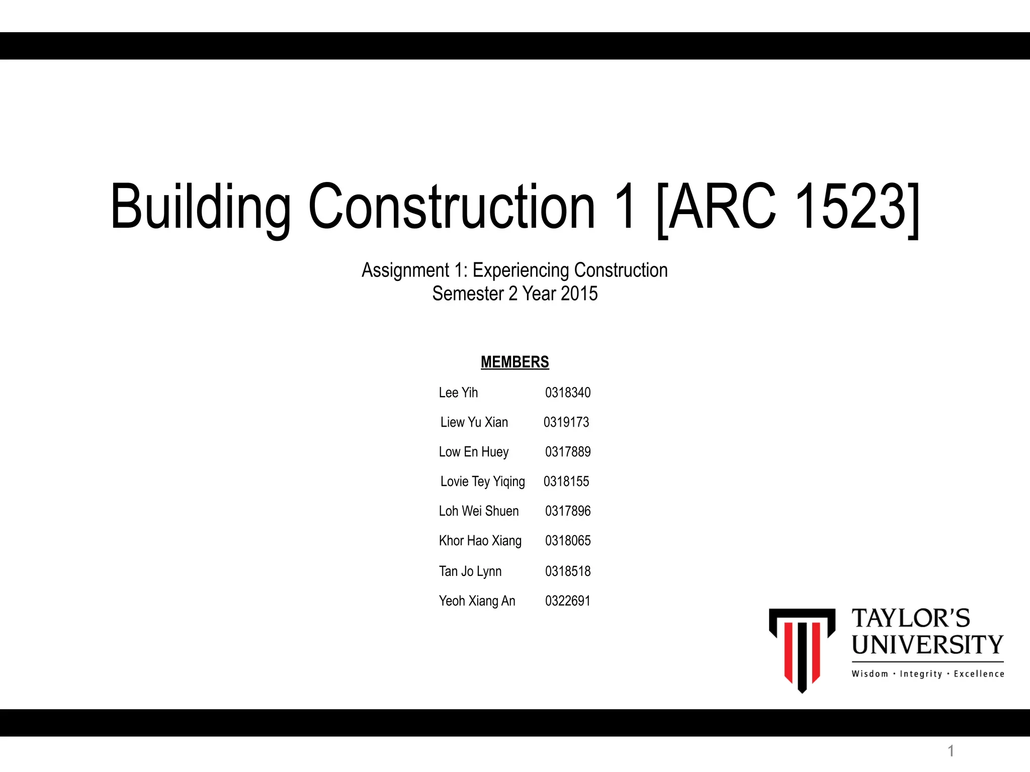 1
Building Construction 1 [ARC 1523]
Assignment 1: Experiencing Construction
Semester 2 Year 2015
MEMBERS
Lee Yih 0318340
Liew Yu Xian 0319173
Low En Huey 0317889
Lovie Tey Yiqing 0318155
Loh Wei Shuen 0317896
Khor Hao Xiang 0318065
Tan Jo Lynn 0318518
Yeoh Xiang An 0322691
 
