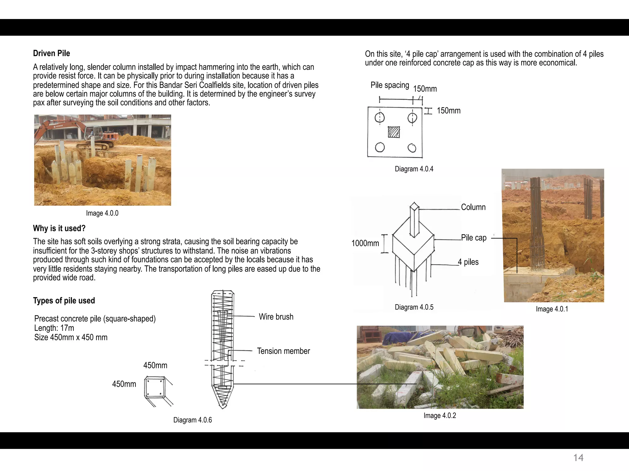 Why is it used?
The site has soft soils overlying a strong strata, causing the soil bearing capacity be
insufficient for the 3-storey shops’ structures to withstand. The noise an vibrations
produced through such kind of foundations can be accepted by the locals because it has
very little residents staying nearby. The transportation of long piles are eased up due to the
provided wide road.
Driven Pile
A relatively long, slender column installed by impact hammering into the earth, which can
provide resist force. It can be physically prior to during installation because it has a
predetermined shape and size. For this Bandar Seri Coalfields site, location of driven piles
are below certain major columns of the building. It is determined by the engineer’s survey
pax after surveying the soil conditions and other factors.
Precast concrete pile (square-shaped)
Length: 17m
Size 450mm x 450 mm
Types of pile used
Wire brush
Tension member
On this site, ‘4 pile cap’ arrangement is used with the combination of 4 piles
under one reinforced concrete cap as this way is more economical.
450mm
450mm
Pile spacing 150mm
150mm
1000mm
Column
Pile cap
4 piles
Image 4.0.0
Diagram 4.0.4
Diagram 4.0.5
Diagram 4.0.6
Image 4.0.1
Image 4.0.2
14
 