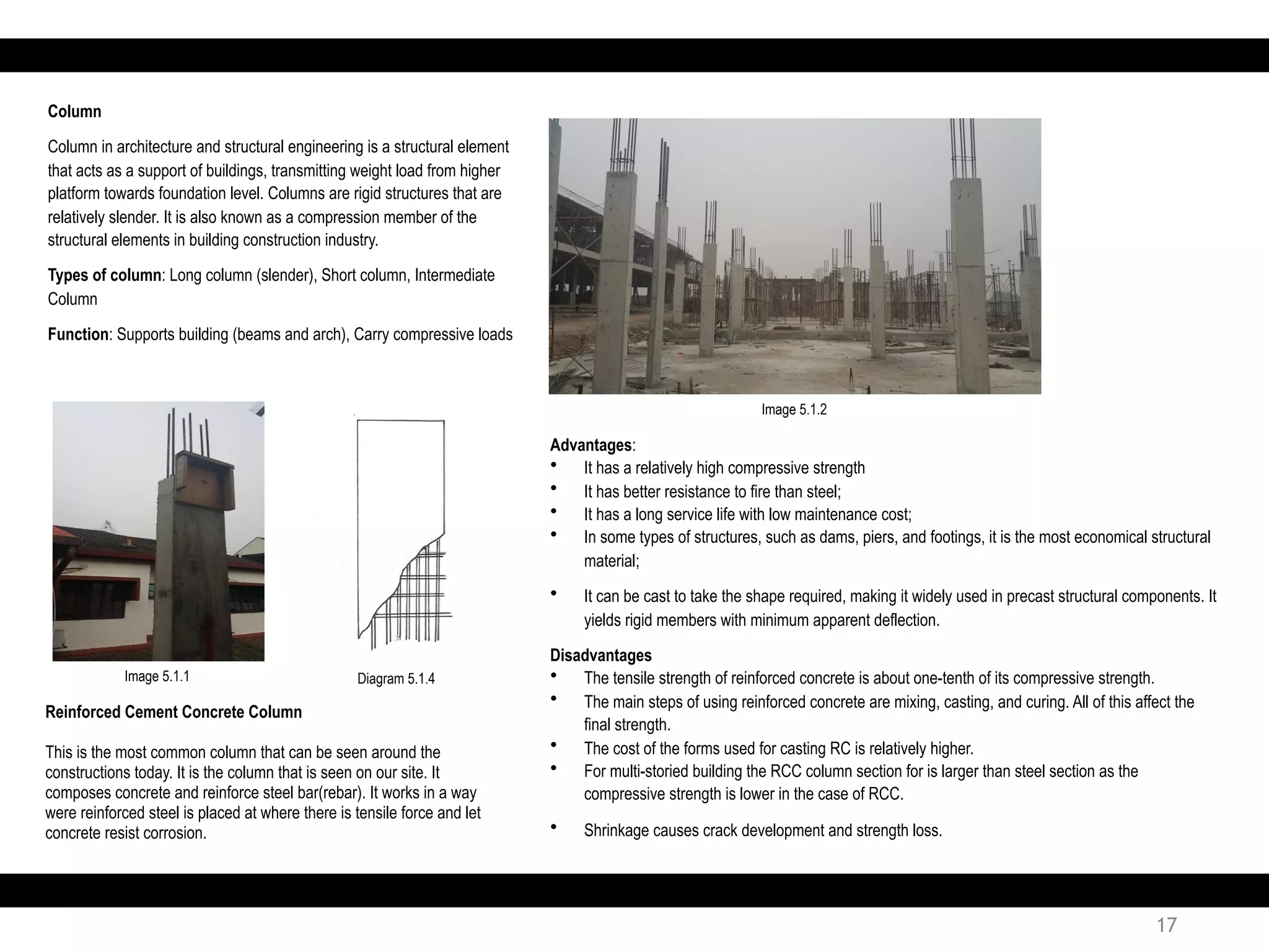 Reinforced Cement Concrete Column
This is the most common column that can be seen around the
constructions today. It is the column that is seen on our site. It
composes concrete and reinforce steel bar(rebar). It works in a way
were reinforced steel is placed at where there is tensile force and let
concrete resist corrosion.
Advantages:
• It has a relatively high compressive strength
• It has better resistance to fire than steel;
• It has a long service life with low maintenance cost;
• In some types of structures, such as dams, piers, and footings, it is the most economical structural
material;
• It can be cast to take the shape required, making it widely used in precast structural components. It
yields rigid members with minimum apparent deflection.
Disadvantages
• The tensile strength of reinforced concrete is about one-tenth of its compressive strength.
• The main steps of using reinforced concrete are mixing, casting, and curing. All of this affect the
final strength.
• The cost of the forms used for casting RC is relatively higher.
• For multi-storied building the RCC column section for is larger than steel section as the
compressive strength is lower in the case of RCC.
• Shrinkage causes crack development and strength loss.
Column
Column in architecture and structural engineering is a structural element
that acts as a support of buildings, transmitting weight load from higher
platform towards foundation level. Columns are rigid structures that are
relatively slender. It is also known as a compression member of the
structural elements in building construction industry.
Types of column: Long column (slender), Short column, Intermediate
Column
Function: Supports building (beams and arch), Carry compressive loads
Diagram 5.1.4Image 5.1.1
Image 5.1.2
17
 