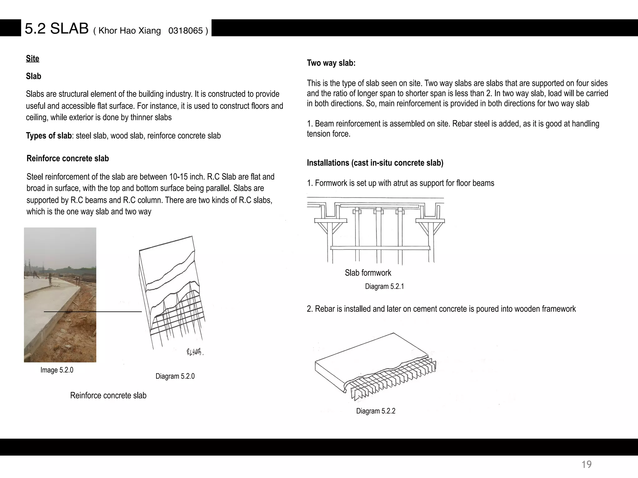 Site
Slab
Slabs are structural element of the building industry. It is constructed to provide
useful and accessible flat surface. For instance, it is used to construct floors and
ceiling, while exterior is done by thinner slabs
Types of slab: steel slab, wood slab, reinforce concrete slab
5.2 SLAB ( Khor Hao Xiang 0318065 )
Two way slab:
This is the type of slab seen on site. Two way slabs are slabs that are supported on four sides
and the ratio of longer span to shorter span is less than 2. In two way slab, load will be carried
in both directions. So, main reinforcement is provided in both directions for two way slab
1. Beam reinforcement is assembled on site. Rebar steel is added, as it is good at handling
tension force.
Reinforce concrete slab
Steel reinforcement of the slab are between 10-15 inch. R.C Slab are flat and
broad in surface, with the top and bottom surface being parallel. Slabs are
supported by R.C beams and R.C column. There are two kinds of R.C slabs,
which is the one way slab and two way
Reinforce concrete slab
Installations (cast in-situ concrete slab)
1. Formwork is set up with atrut as support for floor beams
Slab formwork
2. Rebar is installed and later on cement concrete is poured into wooden framework
Diagram 5.2.0
Diagram 5.2.2
Diagram 5.2.1
Image 5.2.0
19
 